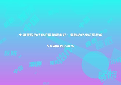 中国果酸治疗痤疮医院哪家好：果酸治疗痤疮医院前50名谁独占鳌头