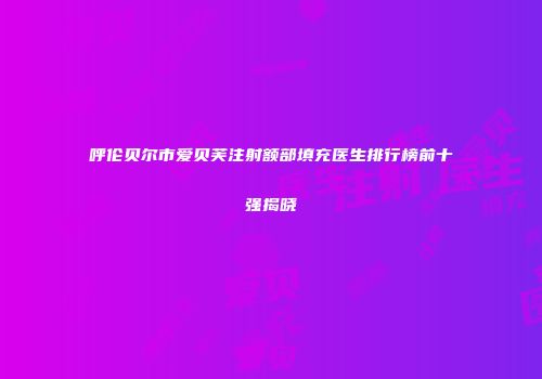 呼伦贝尔市爱贝芙注射额部填充医生排行榜前十强揭晓