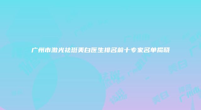 广州市激光祛斑美白医生排名前十专家名单揭晓