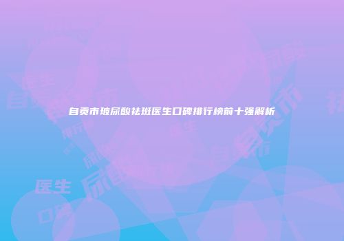 自贡市玻尿酸祛斑医生口碑排行榜前十强解析
