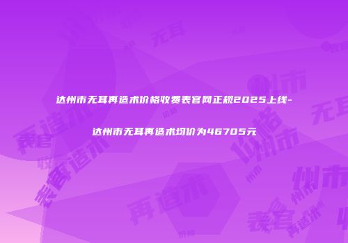 达州市无耳再造术价格收费表官网正规2025上线-达州市无耳再造术均价为46705元