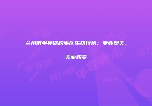 兰州市半导体脱毛医生排行榜：专业塑美，美丽蜕变