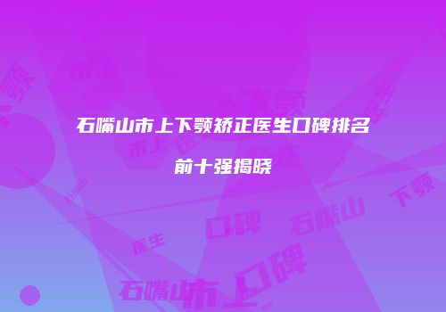 石嘴山市上下颚矫正医生口碑排名前十强揭晓