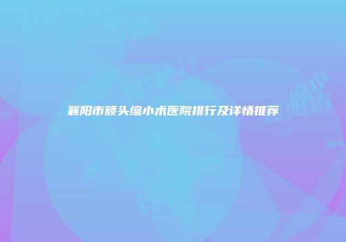 襄阳市额头缩小术医院排行及详情推荐