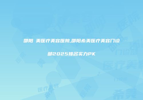 邵阳徳美医疗美容医院,邵阳希美医疗美容门诊部2025排名实力PK