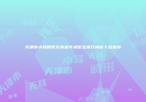 天津市小耳畸形无耳道手术医生排行榜前十名推荐