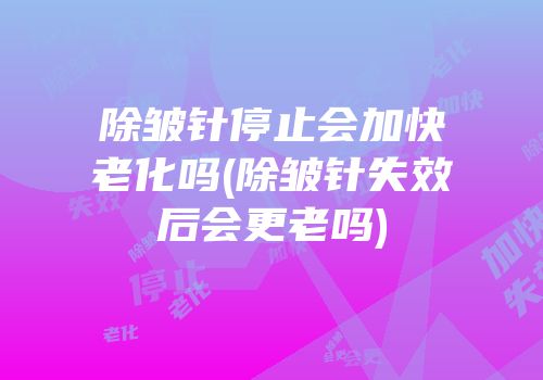 除皱针停止会加快老化吗(除皱针失效后会更老吗)