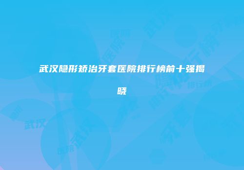 武汉隐形矫治牙套医院排行榜前十强揭晓