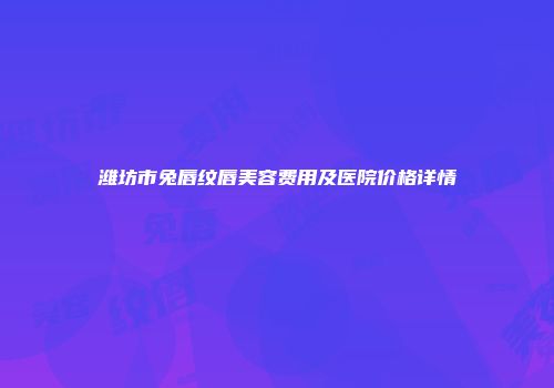 潍坊市兔唇纹唇美容费用及医院价格详情