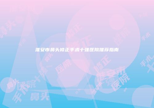 淮安市鼻头修正手术十强医院推荐指南