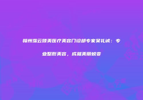 赣州霈云臻美医疗美容门诊部专家吴礼诚：专业整形美容，成就美丽蜕变