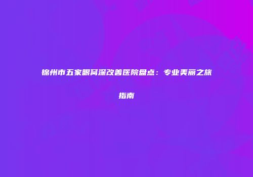 锦州市五家眼窝深改善医院盘点：专业美丽之旅指南