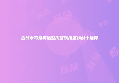 宣城市耳朵再造整形医院排名榜前十推荐