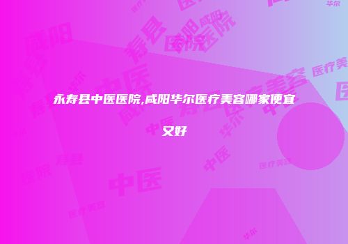 永寿县中医医院,咸阳华尔医疗美容哪家便宜又好