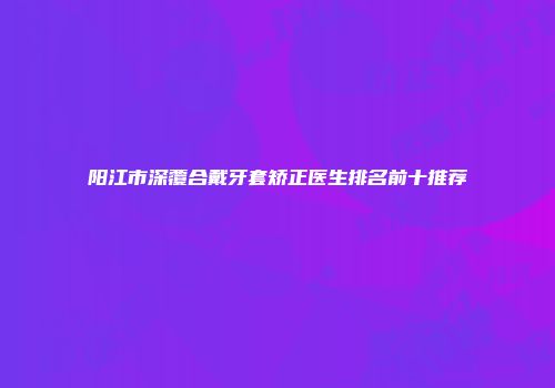 阳江市深覆合戴牙套矫正医生排名前十推荐