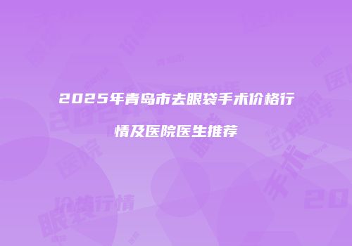 2025年青岛市去眼袋手术价格行情及医院医生推荐