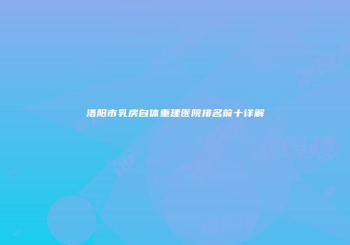 洛阳市乳房自体重建医院排名前十详解