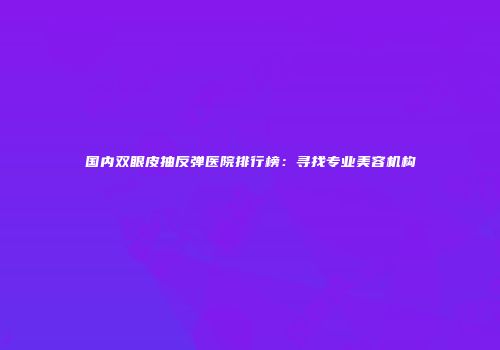 国内双眼皮抽反弹医院排行榜：寻找专业美容机构