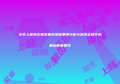 北京上颌高位阻生智齿拔除费用分析与选择正规牙科机构的重要性
