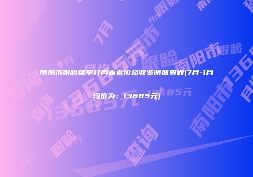 南阳市眼睑痉挛打肉毒素价格收费明细查询(7月-1月均价为：13685元)