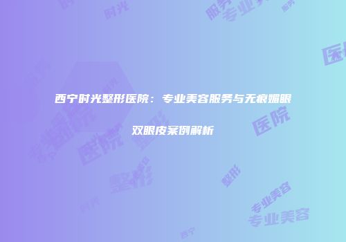 西宁时光整形医院：专业美容服务与无痕媚眼双眼皮案例解析
