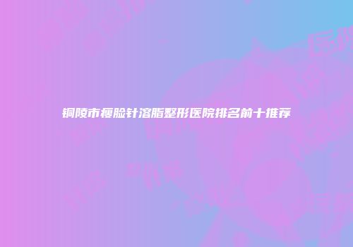 铜陵市瘦脸针溶脂整形医院排名前十推荐