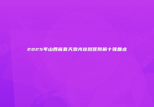 2025年山西省夏天激光祛斑医院前十强盘点