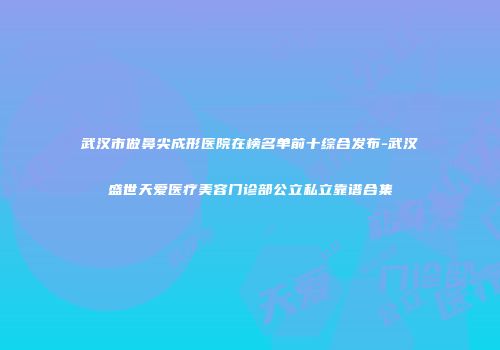 武汉市做鼻尖成形医院在榜名单前十综合发布-武汉盛世天爱医疗美容门诊部公立私立靠谱合集