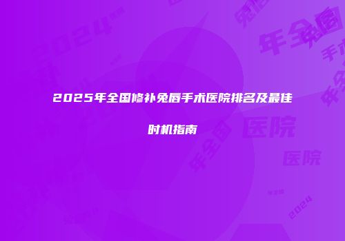 2025年全国修补兔唇手术医院排名及最佳时机指南