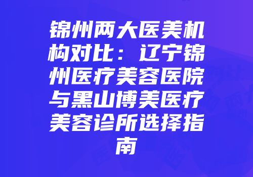 锦州两大医美机构对比：辽宁锦州医疗美容医院与黑山博美医疗美容诊所选择指南