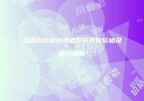 盘锦市脸部抗衰老整形医院价格及排名解析