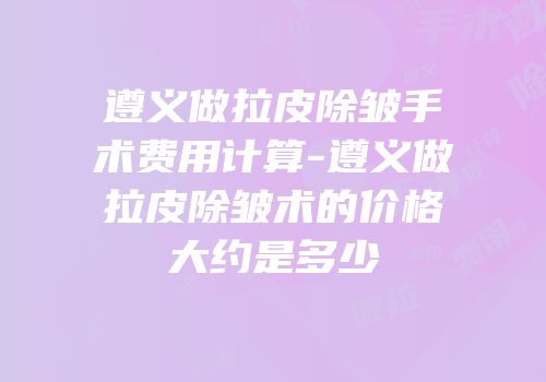 遵义做拉皮除皱手术费用计算-遵义做拉皮除皱术的价格大约是多少
