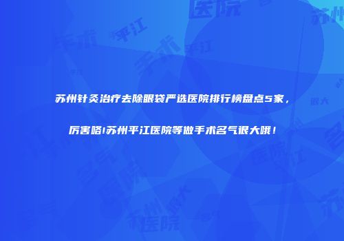 苏州针灸治疗去除眼袋严选医院排行榜盘点5家，厉害咯!苏州平江医院等做手术名气很大哦！