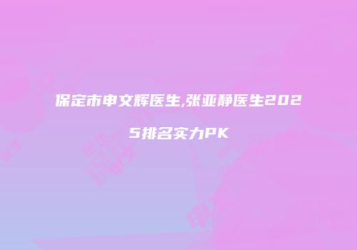 保定市申文辉医生,张亚静医生2025排名实力PK