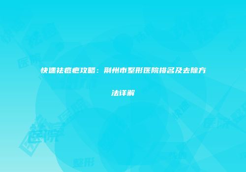快速祛痘疤攻略：荆州市整形医院排名及去除方法详解