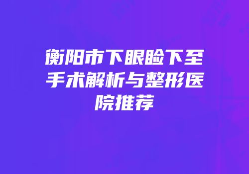 衡阳市下眼睑下至手术解析与整形医院推荐
