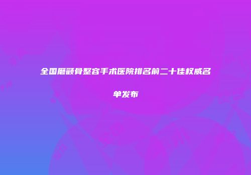 全国磨颧骨整容手术医院排名前二十佳权威名单发布