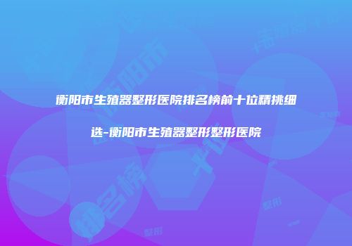 衡阳市生殖器整形医院排名榜前十位精挑细选-衡阳市生殖器整形整形医院
