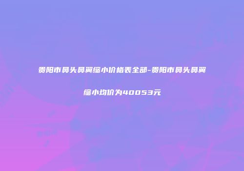 贵阳市鼻头鼻翼缩小价格表全部-贵阳市鼻头鼻翼缩小均价为40053元