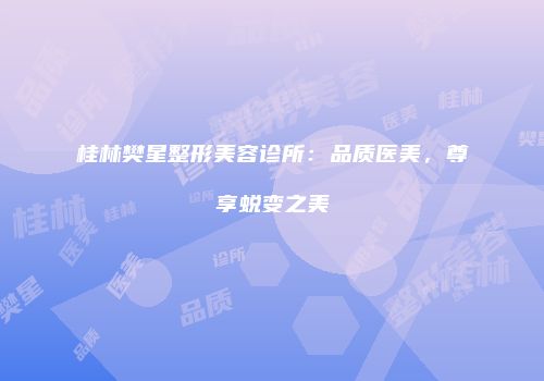 桂林樊星整形美容诊所：品质医美，尊享蜕变之美