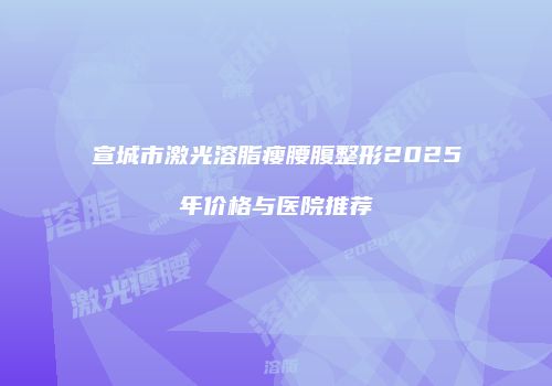 宣城市激光溶脂瘦腰腹整形2025年价格与医院推荐
