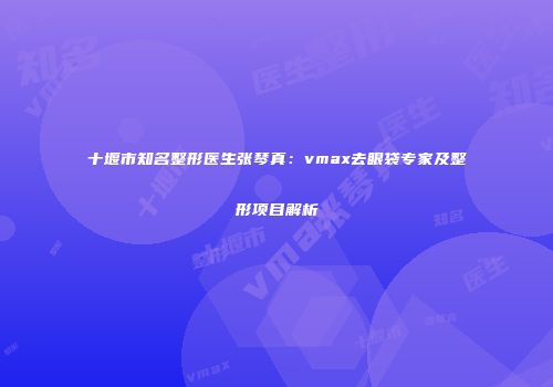 十堰市知名整形医生张琴真：vmax去眼袋专家及整形项目解析