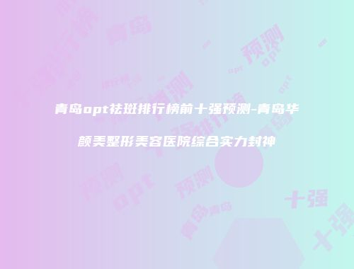 青岛opt祛斑排行榜前十强预测-青岛华颜美整形美容医院综合实力封神