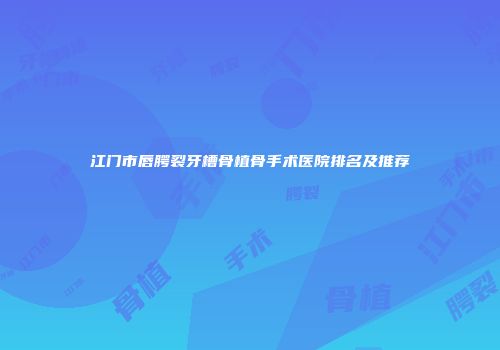 江门市唇腭裂牙槽骨植骨手术医院排名及推荐
