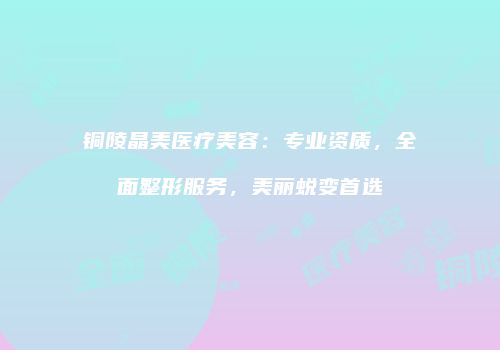铜陵晶美医疗美容：专业资质，全面整形服务，美丽蜕变首选