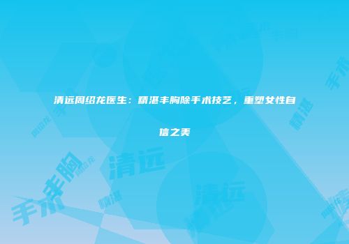 清远周绍龙医生：精湛丰胸除手术技艺，重塑女性自信之美