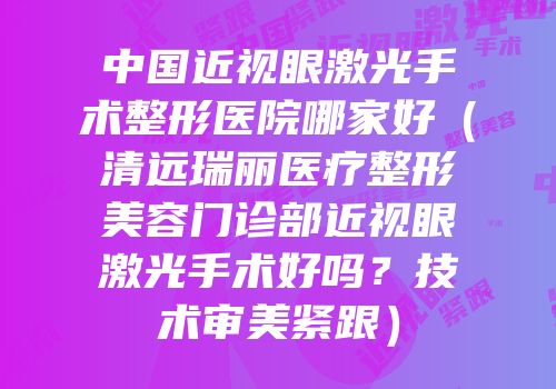 中国近视眼激光手术整形医院哪家好（清远瑞丽医疗整形美容门诊部近视眼激光手术好吗？技术审美紧跟）