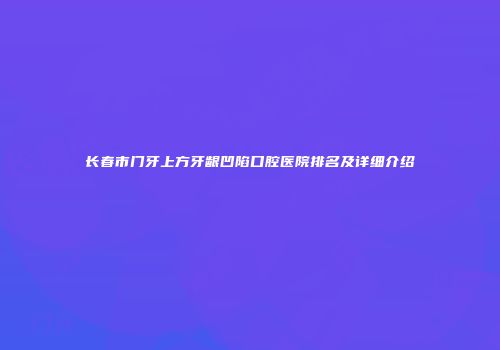 长春市门牙上方牙龈凹陷口腔医院排名及详细介绍