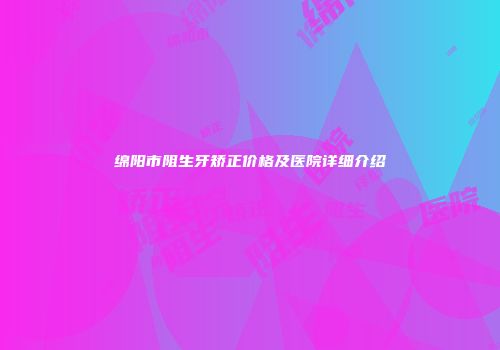 绵阳市阻生牙矫正价格及医院详细介绍