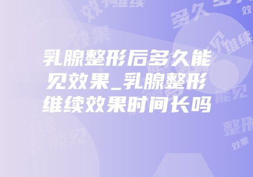 乳腺整形后多久能见效果_乳腺整形维续效果时间长吗